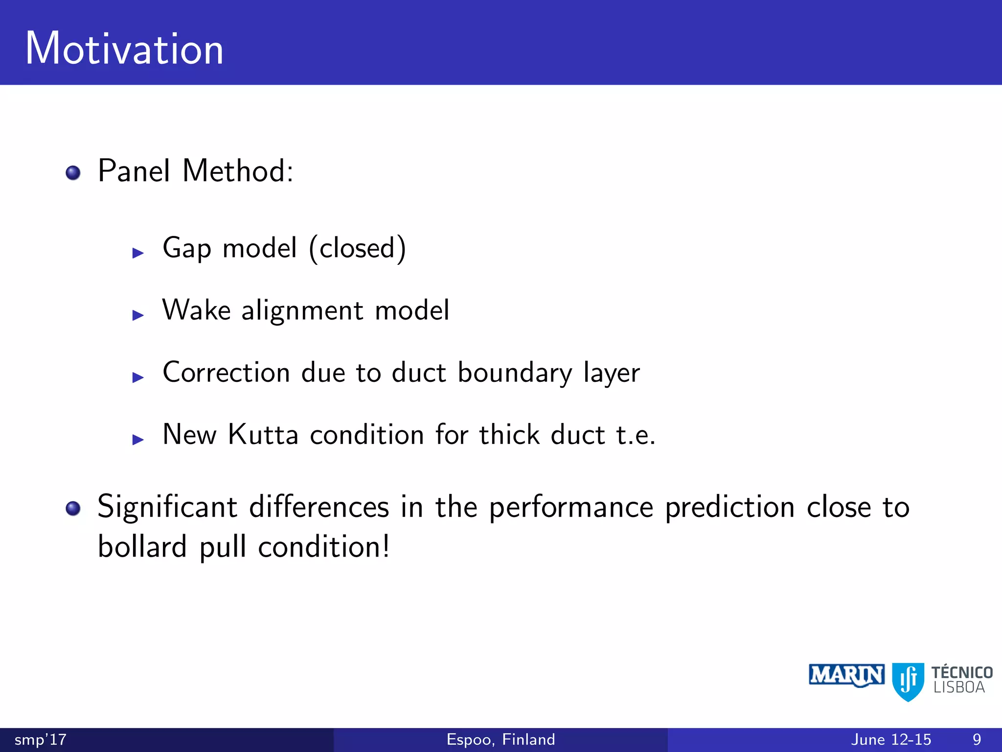 Motivation
Panel Method:
Gap model (closed)
Wake alignment model
Correction due to duct boundary layer
New Kutta condition for thick duct t.e.
Signiﬁcant diﬀerences in the performance prediction close to
bollard pull condition!
smp’17 Espoo, Finland June 12-15 9
 