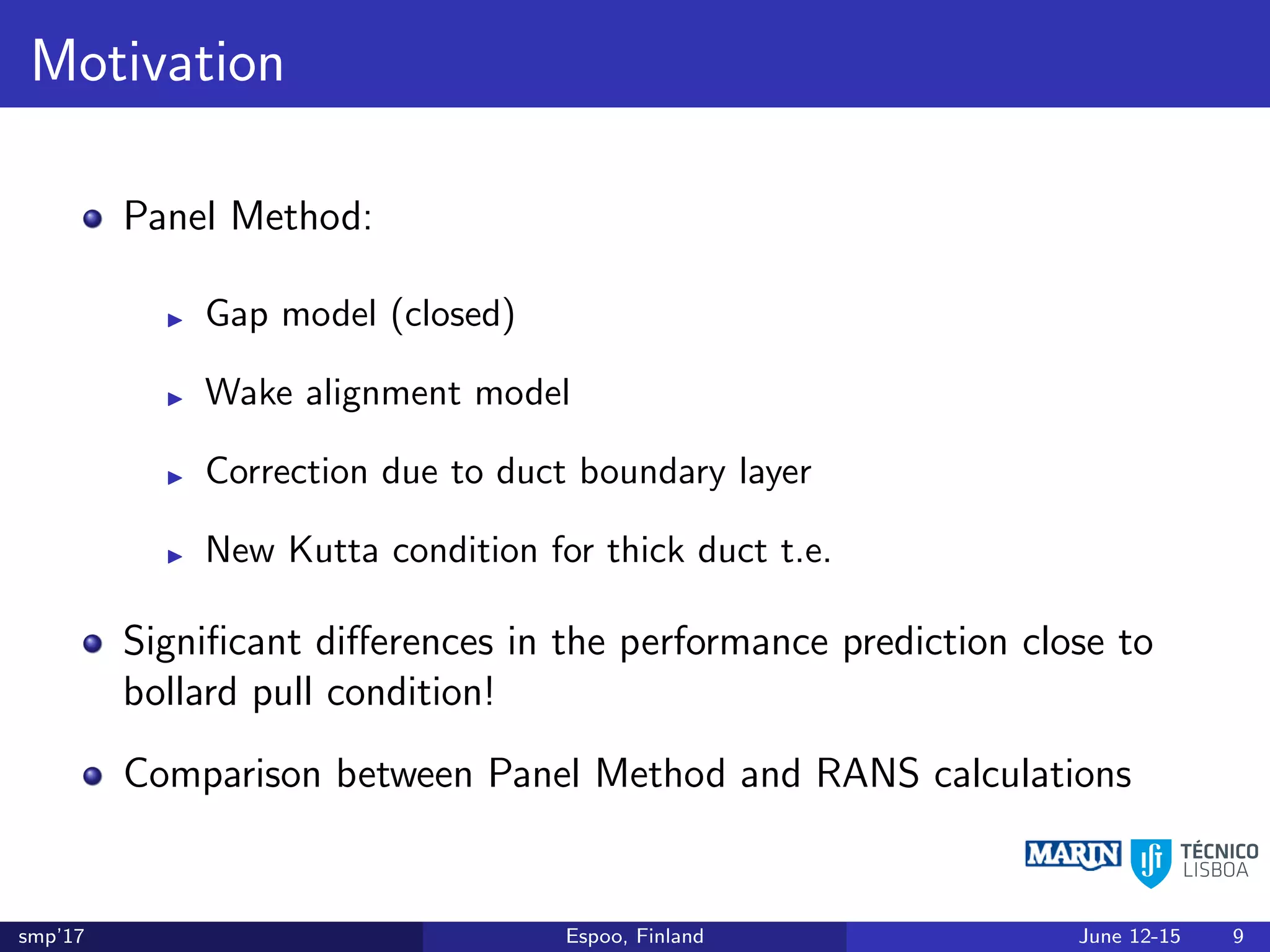 Motivation
Panel Method:
Gap model (closed)
Wake alignment model
Correction due to duct boundary layer
New Kutta condition for thick duct t.e.
Signiﬁcant diﬀerences in the performance prediction close to
bollard pull condition!
Comparison between Panel Method and RANS calculations
smp’17 Espoo, Finland June 12-15 9
 