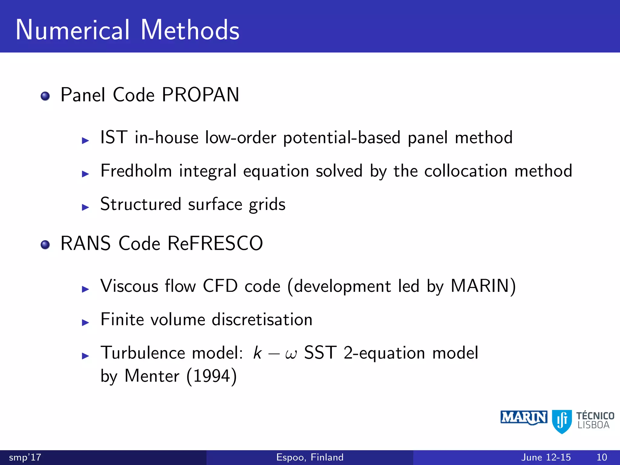 Numerical Methods
Panel Code PROPAN
IST in-house low-order potential-based panel method
Fredholm integral equation solved by the collocation method
Structured surface grids
RANS Code ReFRESCO
Viscous ﬂow CFD code (development led by MARIN)
Finite volume discretisation
Turbulence model: k − ω SST 2-equation model
by Menter (1994)
smp’17 Espoo, Finland June 12-15 10
 