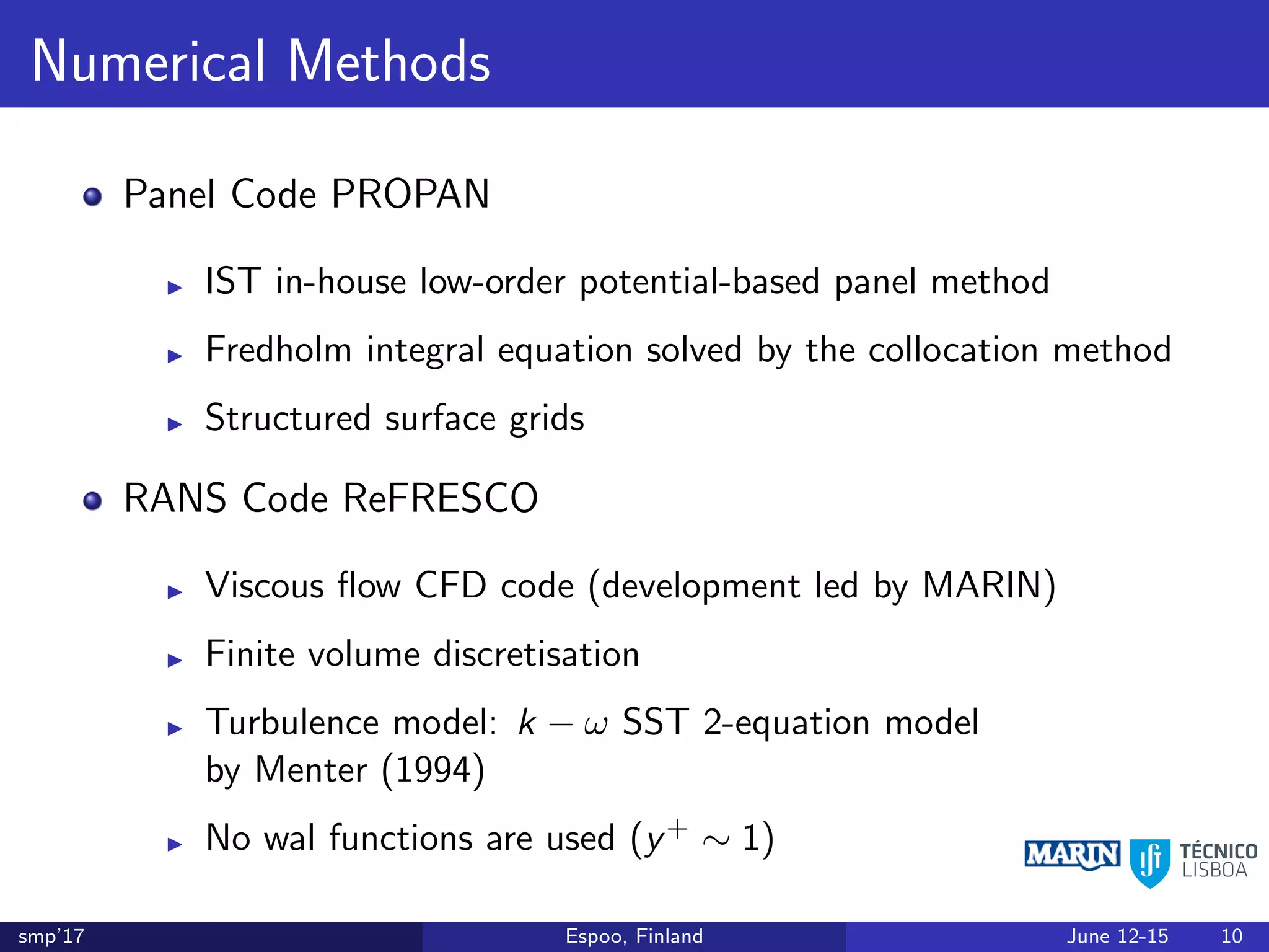 Numerical Methods
Panel Code PROPAN
IST in-house low-order potential-based panel method
Fredholm integral equation solved by the collocation method
Structured surface grids
RANS Code ReFRESCO
Viscous ﬂow CFD code (development led by MARIN)
Finite volume discretisation
Turbulence model: k − ω SST 2-equation model
by Menter (1994)
No wal functions are used (y+ ∼ 1)
smp’17 Espoo, Finland June 12-15 10
 