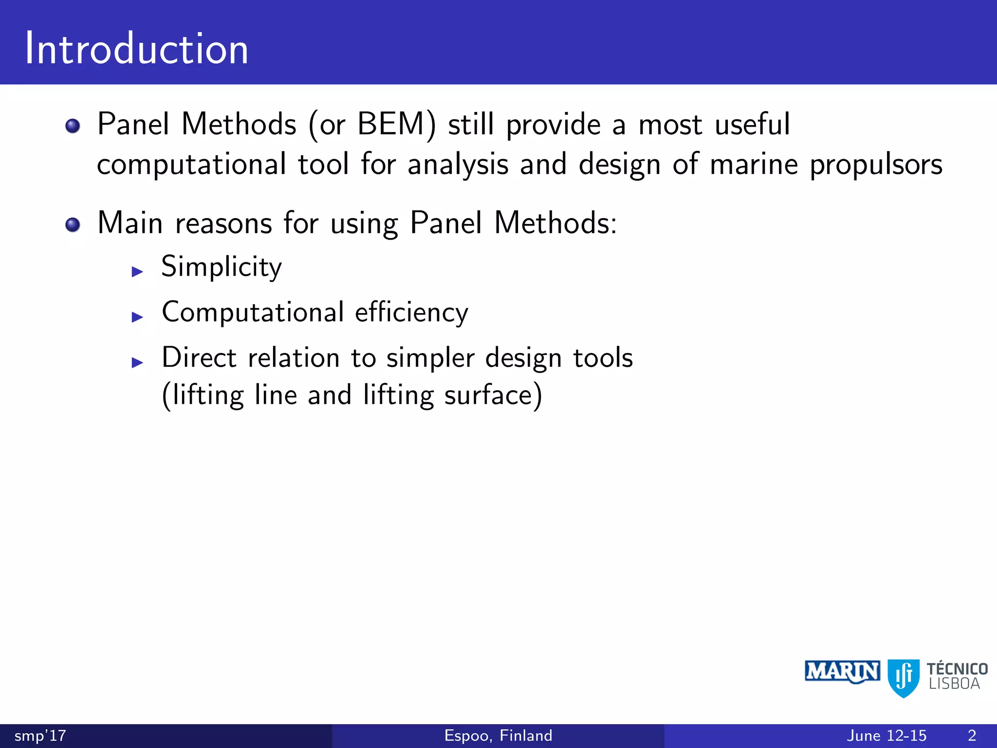 Introduction
Panel Methods (or BEM) still provide a most useful
computational tool for analysis and design of marine propulsors
Main reasons for using Panel Methods:
Simplicity
Computational eﬃciency
Direct relation to simpler design tools
(lifting line and lifting surface)
smp’17 Espoo, Finland June 12-15 2
 