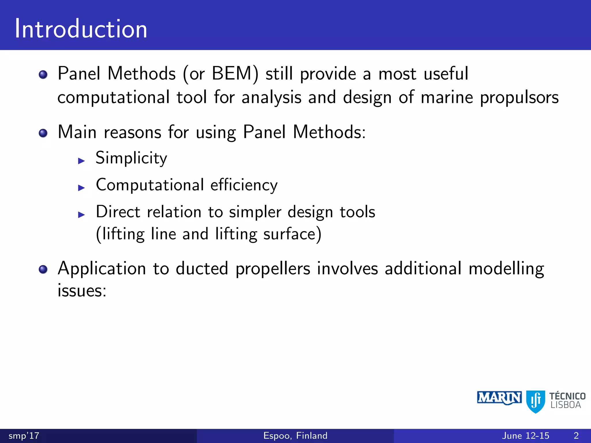 Introduction
Panel Methods (or BEM) still provide a most useful
computational tool for analysis and design of marine propulsors
Main reasons for using Panel Methods:
Simplicity
Computational eﬃciency
Direct relation to simpler design tools
(lifting line and lifting surface)
Application to ducted propellers involves additional modelling
issues:
smp’17 Espoo, Finland June 12-15 2
 