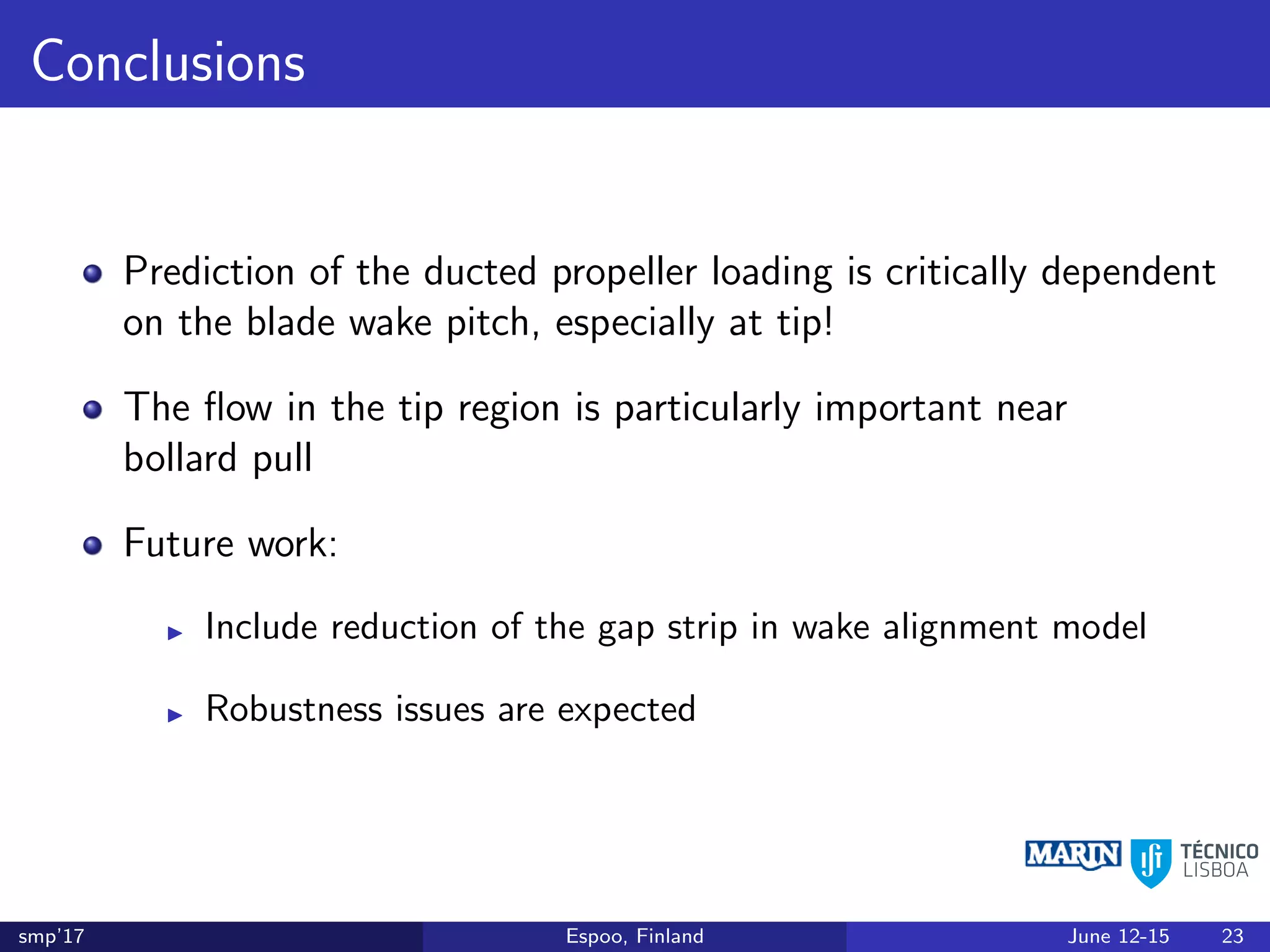 Conclusions
Prediction of the ducted propeller loading is critically dependent
on the blade wake pitch, especially at tip!
The ﬂow in the tip region is particularly important near
bollard pull
Future work:
Include reduction of the gap strip in wake alignment model
Robustness issues are expected
smp’17 Espoo, Finland June 12-15 23
 