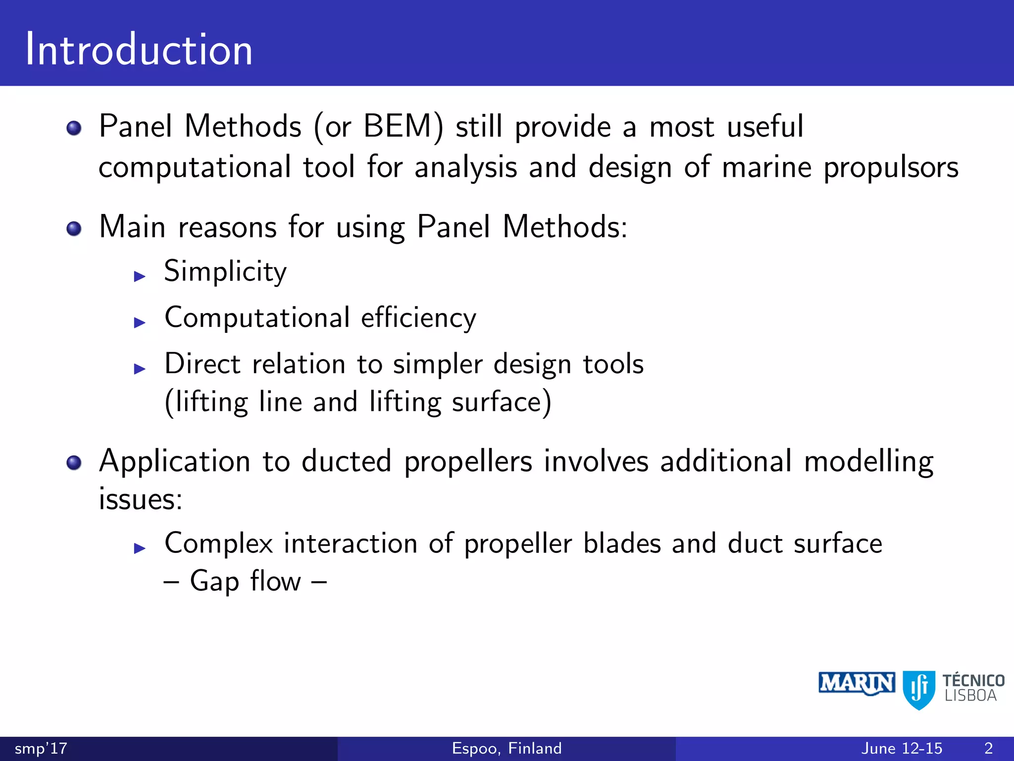 Introduction
Panel Methods (or BEM) still provide a most useful
computational tool for analysis and design of marine propulsors
Main reasons for using Panel Methods:
Simplicity
Computational eﬃciency
Direct relation to simpler design tools
(lifting line and lifting surface)
Application to ducted propellers involves additional modelling
issues:
Complex interaction of propeller blades and duct surface
– Gap ﬂow –
smp’17 Espoo, Finland June 12-15 2
 