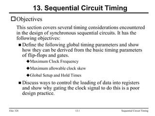 Elec 326 Sequential Circuit Timing
13.1
13. Sequential Circuit Timing
Objectives
This section covers several timing considerations encountered
in the design of synchronous sequential circuits. It has the
following objectives:
 Define the following global timing parameters and show
how they can be derived from the basic timing parameters
of flip-flops and gates.
Maximum Clock Frequency
Maximum allowable clock skew
Global Setup and Hold Times
 Discuss ways to control the loading of data into registers
and show why gating the clock signal to do this is a poor
design practice.
 