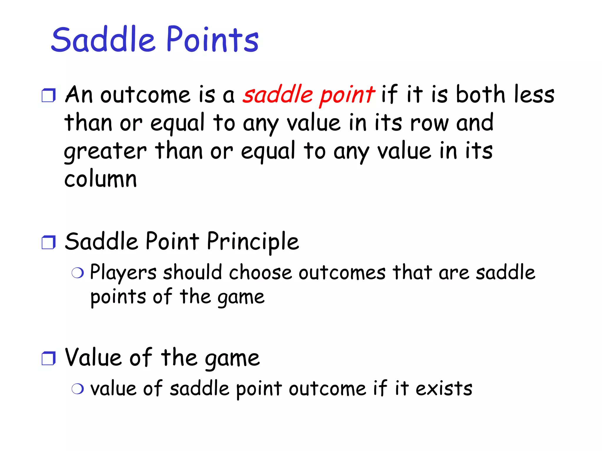 Saddle Points An outcome is a  saddle point  if it is both less than or equal to any value in its row and greater than or equal to any value in its column Saddle Point Principle Players should choose outcomes that are saddle points of the game Value of the game value of saddle point outcome if it exists 