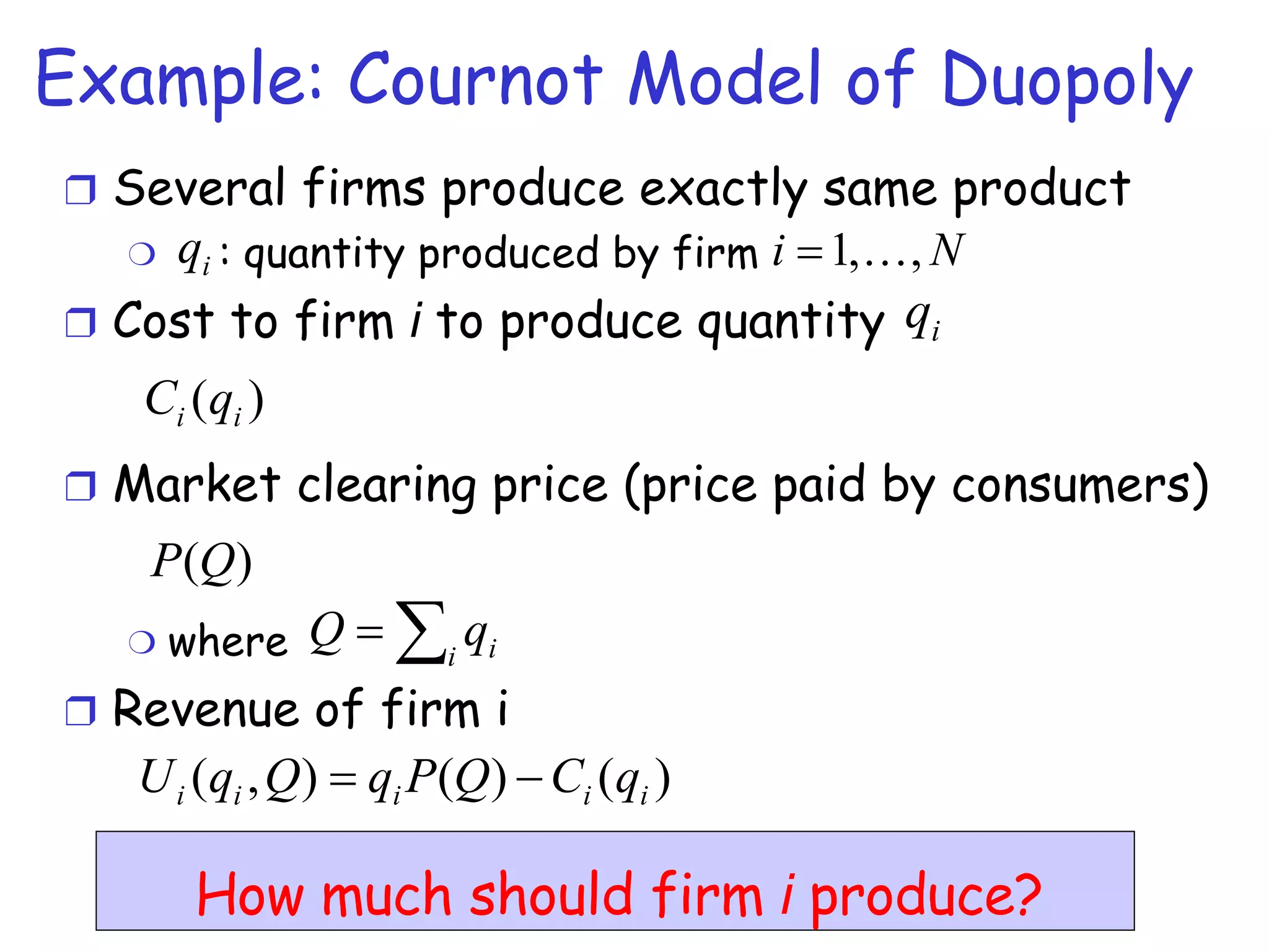 Example: Cournot Model of Duopoly Several firms produce exactly same product : quantity produced by firm  Cost to firm  i  to produce quantity Market clearing price (price paid by consumers) where  Revenue of firm i How much should firm  i  produce? 