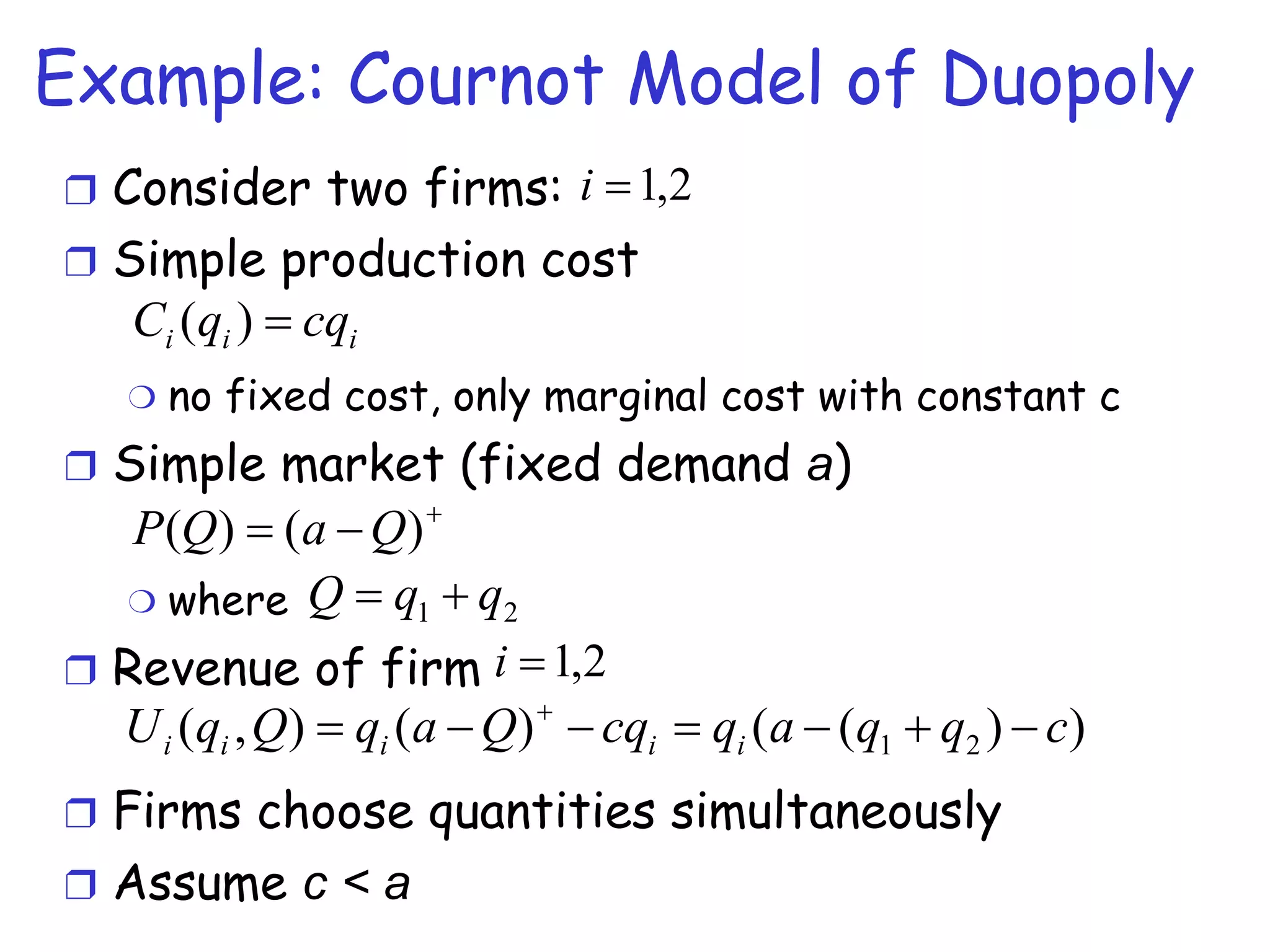 Example: Cournot Model of Duopoly Consider two firms:  Simple production cost no fixed cost, only marginal cost with constant c  Simple market (fixed demand  a ) where  Revenue of firm  Firms choose quantities simultaneously Assume  c < a   