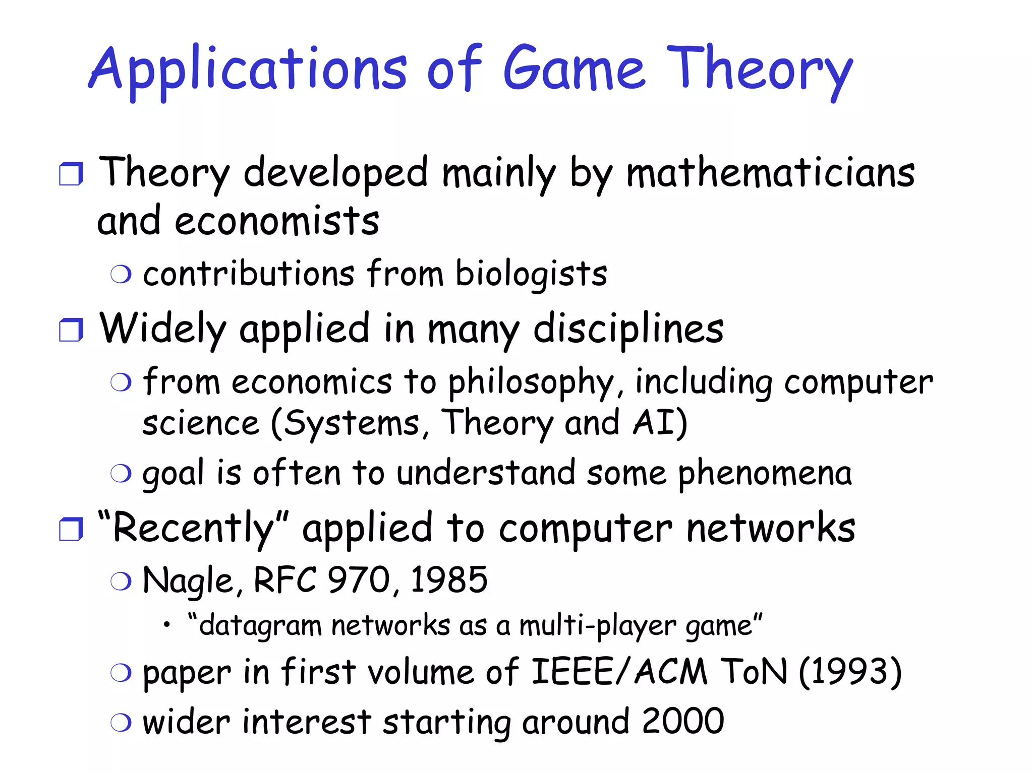 Applications of Game Theory Theory developed mainly by mathematicians and economists contributions from biologists Widely applied in many disciplines from economics to philosophy, including computer science (Systems, Theory and AI) goal is often to understand some phenomena “ Recently” applied to computer networks Nagle, RFC 970, 1985 “ datagram networks as a multi-player game” paper in first volume of IEEE/ACM ToN (1993) wider interest starting around 2000 
