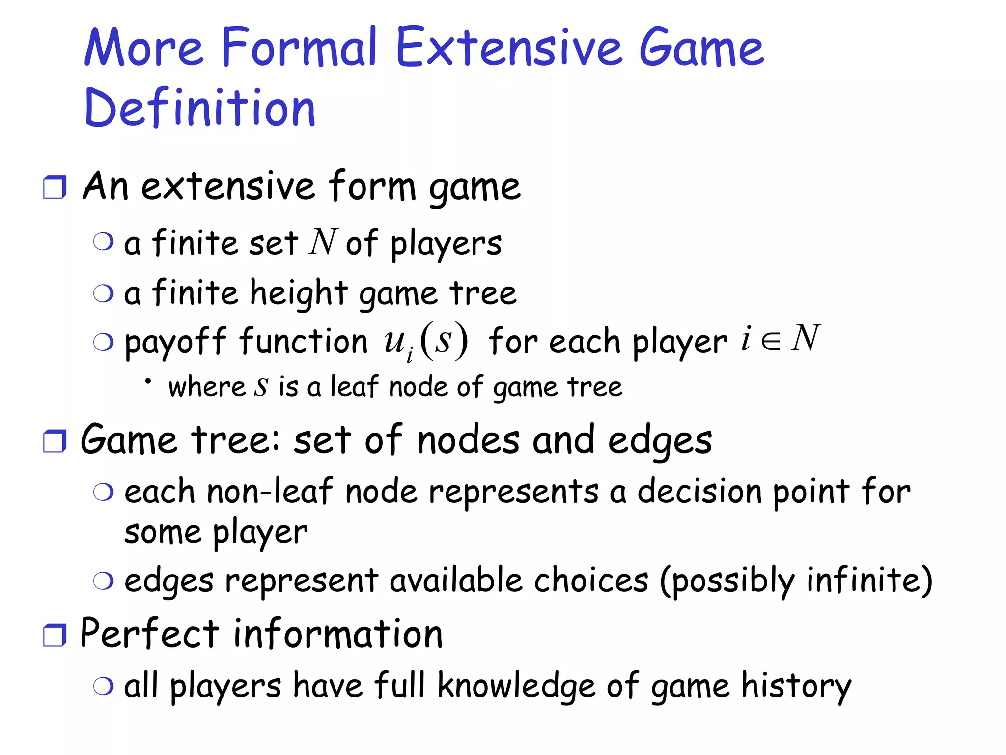 More Formal Extensive Game Definition An extensive form game a finite set  N  of players a finite height game tree payoff function  for each player where  s  is a leaf node of game tree  Game tree: set of nodes and edges each non-leaf node represents a decision point for some player edges represent available choices (possibly infinite) Perfect information all players have full knowledge of game history 