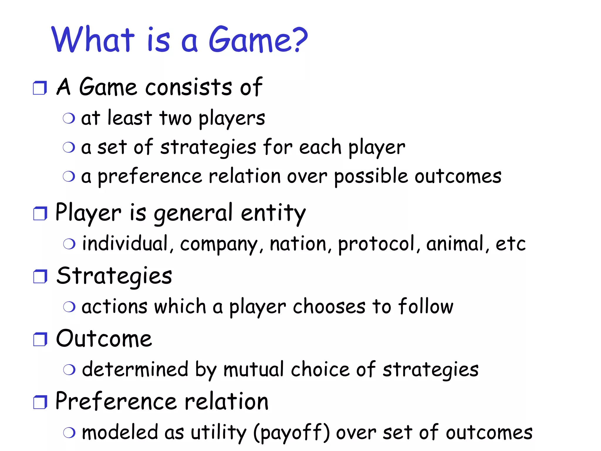 What is a Game? A Game consists of at least two players  a set of strategies for each player a preference relation over possible outcomes Player is general entity individual, company, nation, protocol, animal, etc Strategies actions which a player chooses to follow Outcome determined by mutual choice of strategies Preference relation modeled as utility (payoff) over set of outcomes 
