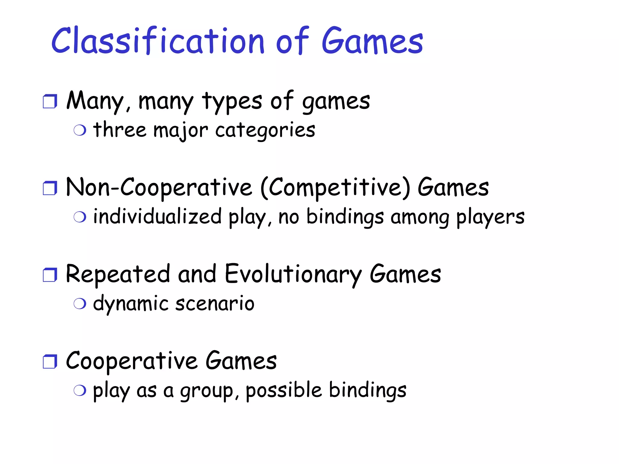 Classification of Games Many, many types of games three major categories Non-Cooperative (Competitive) Games individualized play, no bindings among players Repeated and Evolutionary Games dynamic scenario Cooperative Games play as a group, possible bindings 