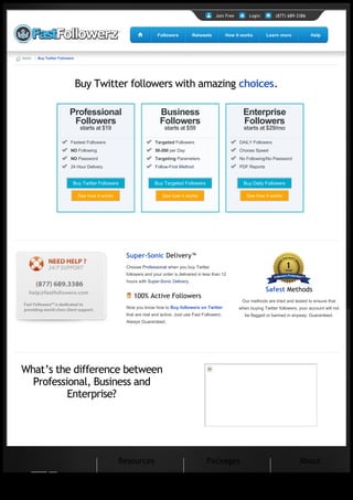 Join Free        Login         (877) 689-3386



                                                                           Followers          Retweets          How it works        Learn more             Help




       Home → Buy Twitter Followers




                                      Buy Twitter followers with amazing choices.

                                Professional                                Business                                    Enterprise
                                 Followers                                  Followers                                   Followers
                                       starts at $19                           starts at $59                            starts at $29/mo

                                 Fastest Followers                        Targeted Followers                          DAILY Followers
                                 NO Following                             50-200 per Day                              Choose Speed
                                 NO Password                              Targeting Parameters                        No Following/No Password
                                 24 Hour Delivery                         Follow-First Method                         PDF Reports


                                  Buy Twitter Followers                   Buy Targeted Followers                        Buy Daily Followers

                                      See how it works                        See how it works                            See how it works




                                                           Super-Sonic Delivery™
                                                           Choose Professional when you buy Twitter
                                                           followers and your order is delivered in less than 12
                                                           hours with Super-Sonic Delivery.

                                                                                                                                    Safest Methods
                                                                100% Active Followers
                                                                                                                       Our methods are tried and tested to ensure that
                                                           Now you know how to Buy followers on Twitter               when buying Twitter followers, your account will not
                                                           that are real and active. Just use Fast Followerz.           be flagged or banned in anyway. Guaranteed.
                                                           Always Guaranteed.




      What’s the difference between
        Professional, Business and
                Enterprise?




                                                         Resources                                   Packages                                        About

Generated with www.html-to-pdf.net                                                                                                                                Page 1 / 2
 
