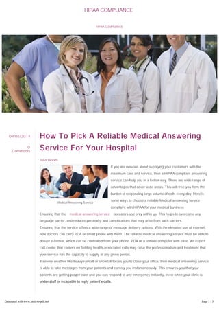 HIPAA COMPLIANCE 
How To Pick A Reliable Medical Answering 
Service For Your Hospital 
Julia Woods 
If you are nervous about supplying your customers with the 
maximum care and service, then a HIPAA compliant answering 
service can help you in a better way. There are wide range of 
advantages that cover wide areas. This will free you from the 
burden of responding large volume of calls every day. Here is 
some ways to choose a reliable Medical answering service 
complaint with HIPAA for your medical business 
Ensuring that the medical answering service operators use only within us. This helps to overcome any 
language barrier, and reduces perplexity and complications that may arise from such barriers. 
Ensuring that the service offers a wide range of message delivery options. With the elevated use of internet, 
now doctors can carry PDA or smart phone with them. The reliable medical answering service must be able to 
deliver e-format, which can be controlled from your phone, PDA or a remote computer with ease. An expert 
call-center that centers on fielding health-associated calls may raise the professionalism and treatment that 
your service has the capacity to supply at any given period. 
If severe weather like heavy rainfall or snowfall forces you to close your office, then medical answering service 
is able to take messages from your patients and convey you instantaneously. This ensures you that your 
patients are getting proper care and you can respond to any emergency instantly, even when your clinic is 
under staff or incapable to reply patient’s calls. 
For calls to your office: make sure they are handled by the chosen 
answer quickly and efficiently. Ensure that you do not have to 
stress about your customers put on hold in favor of the retail or 
09/06/2014 
0 
Comments 
Medical Answering Service 
HIPAA COMPLIANCE 
Generated with www.html-to-pdf.net Page 1 / 3 
 