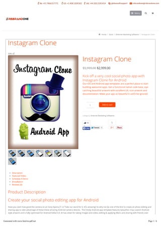  Home  Store  ěnternet Marketing Softwares  ěnstagram Clone
Instagram Clone
$2,999.00
Kick o a very cool social photo app with
Instagram Clone for Android
Our iOS and Android app templates are a perfect place to start
building awesome apps. Get a functional native code base, eye-
catching beautiful artwork with excellent UX, icon artwork and
documentation. Make your app so beautiful it canĊt be ignored.
Category: ěnternet Marketing Softwares.
TweetTweet 3
5
50% oĚ
Description
Featured Video
Schedula A Demo
ěnstallation
Reviews (0)
Product Description
Create your social photo editing app for Android
Have you seen how good the camera on an Sony Xperia Z1 is? Take our word for it, itĊs amazing! So why not be one of the ĕrst to create an photo editing and
sharing app to take advantage of these these amazing Android camera devices. The Fotoly Android app template features beautiful, crisp custom Android
style artwork and is fully optimised for Android KitKat 4.4. ět has views for taking images and video, editing & applying ĕlters and sharing with friends over
social networks. This is the Android version of our popular Fotoly iPhone app.
Like Snapchat with better editing, or ěnstagram with better design, Fotoly template is the easiest starting point to kick oĚ a very cool social photo app.
Instagram Clone
1 Add to cart
10
LikeLike
Menu 
Generated with www.html-to-pdf.net Page 1 / 6
 