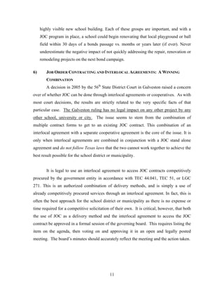 11
highly visible new school building. Each of these groups are important, and with a
JOC program in place, a school could begin renovating that local playground or ball
field within 30 days of a bonds passage vs. months or years later (if ever). Never
underestimate the negative impact of not quickly addressing the repair, renovation or
remodeling projects on the next bond campaign.
6) JOB ORDER CONTRACTING AND INTERLOCAL AGREEMENTS: A WINNING
COMBINATION
A decision in 2005 by the 56th
State District Court in Galveston raised a concern
over of whether JOC can be done through interlocal agreements or cooperatives. As with
most court decisions, the results are strictly related to the very specific facts of that
particular case. The Galveston ruling has no legal impact on any other project by any
other school, university or city. The issue seems to stem from the combination of
multiple contract forms to get to an existing JOC contract. This combination of an
interlocal agreement with a separate cooperative agreement is the core of the issue. It is
only when interlocal agreements are combined in conjunction with a JOC stand alone
agreement and do not follow Texas laws that the two cannot work together to achieve the
best result possible for the school district or municipality.
It is legal to use an interlocal agreement to access JOC contracts competitively
procured by the government entity in accordance with TEC 44.041, TEC 51, or LGC
271. This is an authorized combination of delivery methods, and is simply a use of
already competitively procured services through an interlocal agreement. In fact, this is
often the best approach for the school district or municipality as there is no expense or
time required for a competitive solicitation of their own. It is critical, however, that both
the use of JOC as a delivery method and the interlocal agreement to access the JOC
contract be approved in a formal session of the governing board. This requires listing the
item on the agenda, then voting on and approving it in an open and legally posted
meeting. The board’s minutes should accurately reflect the meeting and the action taken.
 