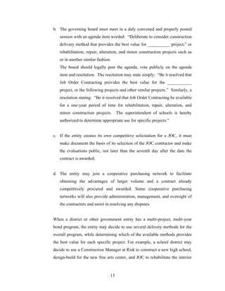 13
b. The governing board must meet in a duly convened and properly posted
session with an agenda item worded: “Deliberate to consider construction
delivery method that provides the best value for __________ project,” or
rehabilitation, repair, alteration, and minor construction projects such as
or in another similar fashion.
The board should legally post the agenda, vote publicly on the agenda
item and resolution. The resolution may state simply: “Be it resolved that
Job Order Contracting provides the best value for the ___________
project, or the following projects and other similar projects.” Similarly, a
resolution stating: “Be it resolved that Job Order Contracting be available
for a one-year period of time for rehabilitation, repair, alteration, and
minor construction projects. The superintendent of schools is hereby
authorized to determine appropriate use for specific projects.”
c. If the entity creates its own competitive solicitation for a JOC, it must
make document the basis of its selection of the JOC contractor and make
the evaluations public, not later than the seventh day after the date the
contract is awarded.
d. The entity may join a cooperative purchasing network to facilitate
obtaining the advantages of larger volume and a contract already
competitively procured and awarded. Some cooperative purchasing
networks will also provide administration, management, and oversight of
the contractors and assist in resolving any disputes.
When a district or other government entity has a multi-project, multi-year
bond program, the entity may decide to use several delivery methods for the
overall program, while determining which of the available methods provides
the best value for each specific project. For example, a school district may
decide to use a Construction Manager at Risk to construct a new high school,
design-build for the new fine arts center, and JOC to rehabilitate the interior
 