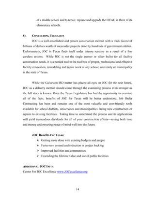 14
of a middle school and to repair, replace and upgrade the HVAC in three of its
elementary schools.
8) CONCLUDING THOUGHTS
JOC is a well-established and proven construction method with a track record of
billions of dollars worth of successful projects done by hundreds of government entities.
Unfortunately, JOC in Texas finds itself under intense scrutiny as a result of a few
careless actions. While JOC is not the single answer or silver bullet for all facility
construction needs, it is a needed tool in the tool box of proper, professional and effective
facility renovation, remodeling and repair work at any school, university or municipality
in the state of Texas.
While the Galveston ISD matter has placed all eyes on JOC for the near future,
JOC as a delivery method should come through the examining process even stronger as
the full story is known. Once the Texas Legislature has had the opportunity to examine
all of the facts, benefits of JOC for Texas will be better understood. Job Order
Contracting has been and remains one of the most valuable and user-friendly tools
available for school districts, universities and municipalities facing new construction or
repairs to existing facilities. Taking time to understand the process and its applications
will yield tremendous dividends for all of your construction efforts—saving both time
and money and ensuring peace of mind well into the future.
JOC Benefits For Texas:
Getting more done with existing budgets and people
Faster turn around and reduction in project backlog
Improved facilities and communities
Extending the lifetime value and use of public facilities
ADDITIONAL JOC INFO:
Center For JOC Excellence www.JOCexcellence.org
 