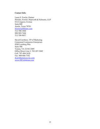 15
Contact Info:
Laura S. Fowler, Partner
Henslee, Fowler, Hepworth & Schwartz, LLP
816 Congress Avenue
Suite 800
Austin, Texas 78701
lfowler@hfhslaw.com
512-708-1804
800-969-7444
512-708-9037
David Carrithers, VP of Marketing
Centennial Contractors Enterprises
8500 Leesburg Pike
Suite 500
Vennia, VA 22182-2409
Office Direct Line #: 703-287-3042
Cell: 707-484-3620
Fax: 800-806-7382
dcarrithers@cce-inc.com
www.JOCsolutions.com
 
