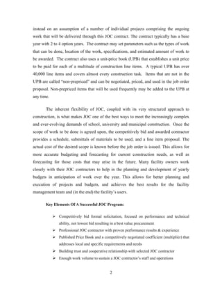 2
instead on an assumption of a number of individual projects comprising the ongoing
work that will be delivered through this JOC contract. The contract typically has a base
year with 2 to 4 option years. The contract may set parameters such as the types of work
that can be done, location of the work, specifications, and estimated amount of work to
be awarded. The contract also uses a unit-price book (UPB) that establishes a unit price
to be paid for each of a multitude of construction line items. A typical UPB has over
40,000 line items and covers almost every construction task. Items that are not in the
UPB are called “non-prepriced” and can be negotiated, priced, and used in the job order
proposal. Non-prepriced items that will be used frequently may be added to the UPB at
any time.
The inherent flexibility of JOC, coupled with its very structured approach to
construction, is what makes JOC one of the best ways to meet the increasingly complex
and ever-evolving demands of school, university and municipal construction. Once the
scope of work to be done is agreed upon, the competitively bid and awarded contractor
provides a schedule, submittals of materials to be used, and a line item proposal. The
actual cost of the desired scope is known before the job order is issued. This allows for
more accurate budgeting and forecasting for current construction needs, as well as
forecasting for those costs that may arise in the future. Many facility owners work
closely with their JOC contractors to help in the planning and development of yearly
budgets in anticipation of work over the year. This allows for better planning and
execution of projects and budgets, and achieves the best results for the facility
management team and (in the end) the facility’s users.
Key Elements Of A Successful JOC Program:
Competitively bid formal solicitation, focused on performance and technical
ability, not lowest bid resulting in a best value procurement
Professional JOC contractor with proven performance results & experience
Published Price Book and a competitively negotiated coefficient (multiplier) that
addresses local and specific requirements and needs
Building trust and cooperative relationship with selected JOC contractor
Enough work volume to sustain a JOC contractor’s staff and operations
 