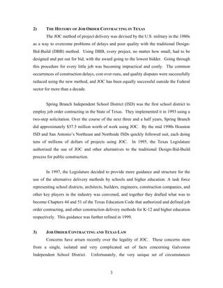 3
2) THE HISTORY OF JOB ORDER CONTRACTING IN TEXAS
The JOC method of project delivery was devised by the U.S. military in the 1980s
as a way to overcome problems of delays and poor quality with the traditional Design-
Bid-Build (DBB) method. Using DBB, every project, no matter how small, had to be
designed and put out for bid, with the award going to the lowest bidder. Going through
this procedure for every little job was becoming impractical and costly. The common
occurrences of construction delays, cost over-runs, and quality disputes were successfully
reduced using the new method, and JOC has been equally successful outside the Federal
sector for more than a decade.
Spring Branch Independent School District (ISD) was the first school district to
employ job order contracting in the State of Texas. They implemented it in 1993 using a
two-step solicitation. Over the course of the next three and a half years, Spring Branch
did approximately $37.5 million worth of work using JOC. By the mid 1990s Houston
ISD and San Antonio’s Northeast and Northside ISDs quickly followed suit, each doing
tens of millions of dollars of projects using JOC. In 1995, the Texas Legislature
authorized the use of JOC and other alternatives to the traditional Design-Bid-Build
process for public construction.
In 1997, the Legislature decided to provide more guidance and structure for the
use of the alternative delivery methods by schools and higher education. A task force
representing school districts, architects, builders, engineers, construction companies, and
other key players in the industry was convened, and together they drafted what was to
become Chapters 44 and 51 of the Texas Education Code that authorized and defined job
order contracting, and other construction delivery methods for K-12 and higher education
respectively. This guidance was further refined in 1999.
3) JOB ORDER CONTRACTING AND TEXAS LAW
Concerns have arisen recently over the legality of JOC. These concerns stem
from a single, isolated and very complicated set of facts concerning Galveston
Independent School District. Unfortunately, the very unique set of circumstances
 