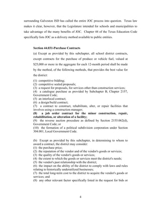 4
surrounding Galveston ISD has called the entire JOC process into question. Texas law
makes it clear, however, that the Legislature intended for schools and municipalities to
take advantage of the many benefits of JOC. Chapter 44 of the Texas Education Code
specifically lists JOC as a delivery method available to public entities.
Section 44.031-Purchase Contracts
(a) Except as provided by this subchapter, all school district contracts,
except contracts for the purchase of produce or vehicle fuel, valued at
$25,000 or more in the aggregate for each 12-month period shall be made
by the method, of the following methods, that provides the best value for
the district:
(1) competitive bidding;
(2) competitive sealed proposals;
(3) a request for proposals, for services other than construction services;
(4) a catalogue purchase as provided by Subchapter B, Chapter 2157,
Government Code;
(5) an interlocal contract;
(6) a design/build contract;
(7) a contract to construct, rehabilitate, alter, or repair facilities that
involves using a construction manager;
(8) a job order contract for the minor construction, repair,
rehabilitation, or alteration of a facility;
(9) the reverse auction procedure as defined by Section 2155.062(d),
Government Code; or
(10) the formation of a political subdivision corporation under Section
304.001, Local Government Code.
(b) Except as provided by this subchapter, in determining to whom to
award a contract, the district may consider:
(1) the purchase price;
(2) the reputation of the vendor and of the vendor's goods or services;
(3) the quality of the vendor's goods or services;
(4) the extent to which the goods or services meet the district's needs;
(5) the vendor's past relationship with the district;
(6) the impact on the ability of the district to comply with laws and rules
relating to historically underutilized businesses;
(7) the total long-term cost to the district to acquire the vendor's goods or
services; and
(8) any other relevant factor specifically listed in the request for bids or
 
