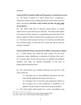 5
proposals.1
Section 44.035-Evaluation of Bids and Proposals for Construction Services
(a) The board of trustees of a school district that is considering a
construction contract using a method specified by Section 44.031(a) must,
before advertising, determine which method provides the best value
for the district.
(b) The district shall base its selection among offerors on criteria
authorized to be used under Section 44.031(b). The district shall publish
in the request for bids, proposals, or qualifications the criteria that will be
used to evaluate the offerors and the relative weights given to the criteria.
(c) The district shall document the basis of its selection and shall make
the evaluations public not later than the seventh day after the date the
contract is awarded.2
Section 44.041-Job Order Contracts for Facilities Construction or Repair
(a) A school district may award job order contracts for the minor
construction, repair, rehabilitation, or alteration of a facility if the work is
of a recurring nature but the delivery times are indefinite and indefinite
quantities and orders are awarded substantially on the basis of
predescribed and prepriced tasks.
(b) The school district may establish contractual unit prices for a job
order contract by:
(1) specifying one or more published construction unit price
books and the applicable divisions or line items; or
(2) providing a list of work items and requiring the offerors to
bid or propose one or more coefficients or multipliers to be
applied to the price book or work items as the price proposal.
(c) The school district shall advertise for, receive, and publicly open
1
TEX. EDUC. CODE ANN. § 44.031(a), (b) (Vernon 1996) (emphasis added).
2
TEX. EDUC. CODE ANN. § 44.035 (Vernon 1996) (emphasis added).
 