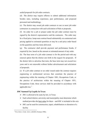 6
sealed proposals for job order contracts.
(d) The district may require offerors to submit additional information
besides rates, including experience, past performance, and proposed
personnel and methodology.
(e) The district may award job order contracts to one or more job order
contractors in connection with each solicitation of bids or proposals.
(f) An order for a job or project under the job order contract must be
signed by the district's representative and the contractor. The order may
be a fixed price, lump-sum contract based substantially on contractual unit
pricing applied to estimated quantities or may be a unit price order based
on the quantities and line items delivered.
(g) The contractor shall provide payment and performance bonds, if
required by law, based on the amount or estimated amount of any order.
(h) The base term of a job order contract is for the period and with any
renewal option that the district sets forth in the request for proposals. If
the district fails to advertise that term, the base term may not exceed two
years and is not renewable without further advertisement and solicitation
of proposals.
(i) If a job order contract or an order issued under the contract requires
engineering or architectural services that constitute the practice of
engineering within the meaning of Chapter 1001, Occupations Code, or
the practice of architecture within the meaning of Chapter 1051,
Occupations Code, those services shall be provided in accordance with
applicable law.3
JOC Summed Up Legally In Texas:
JOC is allowed to be used, by law, in Texas
Each school district, university and municipality must determine which
method provides the best value for them – and JOC is included in this mix
JOC can be used for construction, repair, rehabilitation or alteration of a
facility
3
TEX. EDUC. CODE ANN. § 44.041 (Vernon 1996).
 