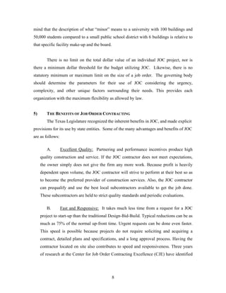 8
mind that the description of what “minor” means to a university with 100 buildings and
50,000 students compared to a small public school district with 6 buildings is relative to
that specific facility make-up and the board.
There is no limit on the total dollar value of an individual JOC project, nor is
there a minimum dollar threshold for the budget utilizing JOC. Likewise, there is no
statutory minimum or maximum limit on the size of a job order. The governing body
should determine the parameters for their use of JOC considering the urgency,
complexity, and other unique factors surrounding their needs. This provides each
organization with the maximum flexibility as allowed by law.
5) THE BENEFITS OF JOB ORDER CONTRACTING
The Texas Legislature recognized the inherent benefits in JOC, and made explicit
provisions for its use by state entities. Some of the many advantages and benefits of JOC
are as follows:
A. Excellent Quality: Partnering and performance incentives produce high
quality construction and service. If the JOC contractor does not meet expectations,
the owner simply does not give the firm any more work. Because profit is heavily
dependent upon volume, the JOC contractor will strive to perform at their best so as
to become the preferred provider of construction services. Also, the JOC contractor
can prequalify and use the best local subcontractors available to get the job done.
These subcontractors are held to strict quality standards and periodic evaluations.
B. Fast and Responsive: It takes much less time from a request for a JOC
project to start-up than the traditional Design-Bid-Build. Typical reductions can be as
much as 75% of the normal up-front time. Urgent requests can be done even faster.
This speed is possible because projects do not require soliciting and acquiring a
contract, detailed plans and specifications, and a long approval process. Having the
contractor located on site also contributes to speed and responsiveness. Three years
of research at the Center for Job Order Contracting Excellence (CJE) have identified
 