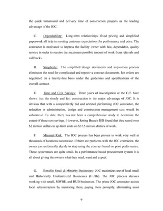 9
the quick turnaround and delivery time of construction projects as the leading
advantage of the JOC.
C. Dependability: Long-term relationships, fixed pricing and simplified
paperwork all help in meeting customer expectations for performance and price. The
contractor is motivated to impress the facility owner with fast, dependable, quality
service in order to receive the maximum possible amount of work from referrals and
call backs.
D. Simplicity: The simplified design documents and acquisition process
eliminates the need for complicated and repetitive contract documents. Job orders are
negotiated on a line-by-line basis under the guidelines and specifications of the
overall contract.
E. Time and Cost Savings: Three years of investigation at the CJE have
shown that the timely and fast construction is the major advantage of JOC. It is
obvious that with a competitively bid and selected performing JOC contractor, the
reduction in administration, design and construction management cost would be
substantial. To date, there has not been a comprehensive study to determine the
extent of these cost savings. However, Spring Branch ISD found that they saved over
$2 million dollars in up-front costs on $37.5 million dollars of work.
F. Minimal Risk: The JOC process has been proven to work very well at
thousands of locations nationwide. If there are problems with the JOC contractor, the
owner can unilaterally decide to stop using the contract based on poor performance.
These occurrences are quite small. In a performance based procurement system it is
all about giving the owners what they need, want and expect.
G. Benefits Small & Minority Businesses: JOC maximizes use of local small
and Historically Underutilized Businesses (HUBs). The JOC process stresses
working with small, MWBE, and HUB businesses. The prime JOC contractor assists
local subcontractors by mentoring them, paying them promptly, eliminating most
 