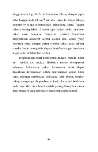94
hingga tanda 2 gr %. Darah kemudian dihisap dengan pipet
Sahli hingga tanda 20 mm3 dan diteteskan ke dalam tabung
hemometer tanpa menimbulkan gelembung udara. Tunggu
selama kurang lebih 10 menit agar terjadi reaksi pemben-
tukan asam hematin. Campuran tersebut kemudian
ditambahkan aquadest sambil diaduk dan warna yang
tebentuk sama dengan warna standar coklat pada tabung
standar. kadar hemoglobin dapat ditentukan dengan membaca
angka padaminiskus dari larutan.
Penghitungan kadar hemoglobin dengan metode Sahli
ini mudah dan praktis dilakukan namun mempunyai
beberapa kelemahan, yaitu: hemometer tidak dapat
dikalibrasi, kemampuan untuk membedakan warna tidak
sama sehingga pembacaan terkadang tidak akurat, sumber
cahaya mempengaruhi pembacaan hasil, jika terjadi kelelahan
mata juga akan membuat bias data pemngukuran dan warna
gelas standard yang memudar akan mempengaruhi hasil.
 