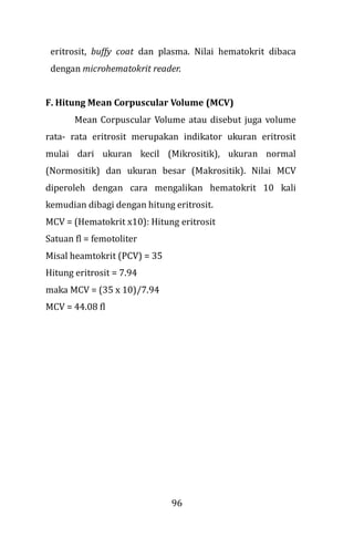 96
eritrosit, buffy coat dan plasma. Nilai hematokrit dibaca
dengan microhematokrit reader.
F. Hitung Mean Corpuscular Volume (MCV)
Mean Corpuscular Volume atau disebut juga volume
rata- rata eritrosit merupakan indikator ukuran eritrosit
mulai dari ukuran kecil (Mikrositik), ukuran normal
(Normositik) dan ukuran besar (Makrositik). Nilai MCV
diperoleh dengan cara mengalikan hematokrit 10 kali
kemudian dibagi dengan hitung eritrosit.
MCV = (Hematokrit x10): Hitung eritrosit
Satuan fl = femotoliter
Misal heamtokrit (PCV) = 35
Hitung eritrosit = 7.94
maka MCV = (35 x 10)/7.94
MCV = 44.08 fl
 