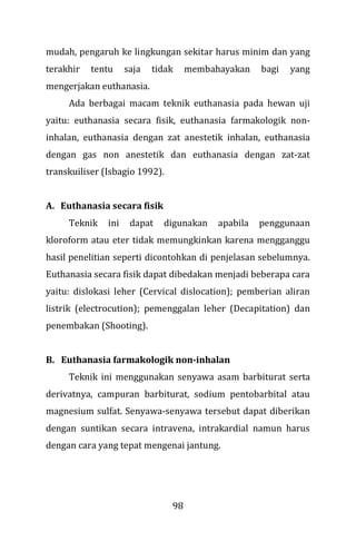 98
mudah, pengaruh ke lingkungan sekitar harus minim dan yang
terakhir tentu saja tidak membahayakan bagi yang
mengerjakan euthanasia.
Ada berbagai macam teknik euthanasia pada hewan uji
yaitu: euthanasia secara fisik, euthanasia farmakologik non-
inhalan, euthanasia dengan zat anestetik inhalan, euthanasia
dengan gas non anestetik dan euthanasia dengan zat-zat
transkuiliser (Isbagio 1992).
A. Euthanasia secara fisik
Teknik ini dapat digunakan apabila penggunaan
kloroform atau eter tidak memungkinkan karena mengganggu
hasil penelitian seperti dicontohkan di penjelasan sebelumnya.
Euthanasia secara fisik dapat dibedakan menjadi beberapa cara
yaitu: dislokasi leher (Cervical dislocation); pemberian aliran
listrik (electrocution); pemenggalan leher (Decapitation) dan
penembakan (Shooting).
B. Euthanasia farmakologik non-inhalan
Teknik ini menggunakan senyawa asam barbiturat serta
derivatnya, campuran barbiturat, sodium pentobarbital atau
magnesium sulfat. Senyawa-senyawa tersebut dapat diberikan
dengan suntikan secara intravena, intrakardial namun harus
dengan cara yang tepat mengenai jantung.
 