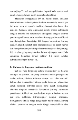 100
dan anjing CO tidak mengakibatkan depresi pada sistem saraf
pusat sehingga hewan masih merasakan kesakitan.
Meskipun penggunaan CO ini relatif aman, tindakan
ekstra hati-hati dalam aplikasi karbon monoksida, karena gas
ini amat beracun apabila terhirup banyak dan lama oleh
peneliti. Ruangan yang digunakan untuk proses euthanasia
dengan metode ini seharusnya dilengkapi dengan saluran
pembuangan khusus, yaitu sebelum dibuang gas harus difiltrasi
dan didinginkan. Pemakaian CO dengan konsentrasi kurang
dari 2% akan berakibat pada haemoglobin di sel darah merah
dan mengakibatkan paralise pada sentral respirasi dan jantung.
Hal tersebut yang menyebabkan hewan uji segera mati. Pada
umumnya kematian terjadi sekitar 3-5 menit setelah
euthanasia dengan metode ini.
E. Euthanasia dengan zat-zat transkuiliser
Zat-zat yang tergolong dalam transkuiliser ini banyak
dijumpai di pasaran. Zat yang termasuk dalam golongan ini
adalah valium, librium, miltown, atarax, serax dan equamil.
Valium dan transkuiliser lainnya pada dasarnya digunakan
untuk menekan aktivitas sistem saraf pusat, mengurangi
aktivitas simpatis, mereduksi kecepatan jantung, kecepatan
pernafasan. Aplikasi zat transkuiliser dapat diberikan secara
per oral, subkutan, intramuskuler maupun intravena.
Kerugiannya adalah, harga yang masih relatif mahal, kurang
efisien, pemberian dengan dosis tinggi menyebabkan efek
 