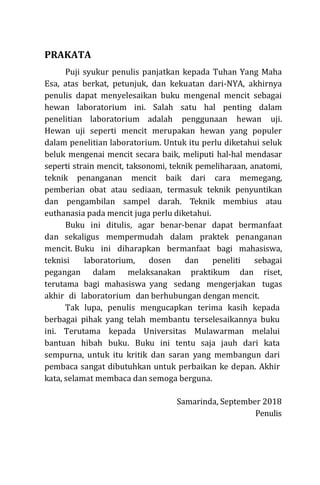 PRAKATA
Puji syukur penulis panjatkan kepada Tuhan Yang Maha
Esa, atas berkat, petunjuk, dan kekuatan dari-NYA, akhirnya
penulis dapat menyelesaikan buku mengenal mencit sebagai
hewan laboratorium ini. Salah satu hal penting dalam
penelitian laboratorium adalah penggunaan hewan uji.
Hewan uji seperti mencit merupakan hewan yang populer
dalam penelitian laboratorium. Untuk itu perlu diketahui seluk
beluk mengenai mencit secara baik, meliputi hal-hal mendasar
seperti strain mencit, taksonomi, teknik pemeliharaan, anatomi,
teknik penanganan mencit baik dari cara memegang,
pemberian obat atau sediaan, termasuk teknik penyuntikan
dan pengambilan sampel darah. Teknik membius atau
euthanasia pada mencit juga perlu diketahui.
Buku ini ditulis, agar benar-benar dapat bermanfaat
dan sekaligus mempermudah dalam praktek penanganan
mencit. Buku ini diharapkan bermanfaat bagi mahasiswa,
teknisi laboratorium, dosen dan peneliti sebagai
pegangan dalam melaksanakan praktikum dan riset,
terutama bagi mahasiswa yang sedang mengerjakan tugas
akhir di laboratorium dan berhubungan dengan mencit.
Tak lupa, penulis mengucapkan terima kasih kepada
berbagai pihak yang telah membantu terselesaikannya buku
ini. Terutama kepada Universitas Mulawarman melalui
bantuan hibah buku. Buku ini tentu saja jauh dari kata
sempurna, untuk itu kritik dan saran yang membangun dari
pembaca sangat dibutuhkan untuk perbaikan ke depan. Akhir
kata, selamat membaca dan semoga berguna.
Samarinda, September 2018
Penulis
 