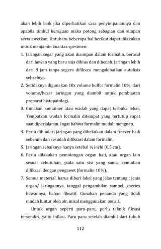112
akan lebih baik jika diperhatikan cara penyimpanannya dan
apabila timbul keraguan maka potong sebagian dan simpan
serta awetkan. Untuk itu beberapa hal berikut dapat dilakukan
untuk menjamin kualitas spesimen:
1. Jaringan segar yang akan disimpan dalam formalin, berasal
dari hewan yang baru saja dibius dan dibedah. Jaringan lebih
dari 8 jam tanpa segera difiksasi mengakibatkan autolisis
sel-selnya.
2. Setidaknya digunakan 10x volume buffer formalin 10% dari
volume/besar jaringan yang diambil untuk pembuatan
preparat histopatologi.
3. Gunakan kontainer atau wadah yang dapat terbuka lebar.
Tempatkan wadah formalin ditempat yang tertutup rapat
saat diperjalanan. Ingat bahwa formalin mudah menguap.
4. Perlu dihindari jaringan yang dibekukan dalam freezer baik
sebelum dan sesudah difiksasi dalam formalin.
5. Jaringan sebaiknya hanya setebal ¼ inchi (0,5 cm).
6. Perlu dilakukan pemotongan organ hati, atau organ lain
sesuai kebutuhan, pada satu sisi yang sama, kemudian
difiksasi dengan pengawet (formalin 10%).
7. Semua meterial, harus diberi label yang jelas tentang : jenis
organ/ jaringannya, tanggal pengambilan sampel, species
hewannya, bahan fiksatif. Gunakan penanda yang tidak
mudah luntur oleh air, misal menggunakan pensil.
Untuk organ seperti paru-paru, perlu teknik fiksasi
tersendiri, yaitu inflasi. Paru-paru setelah diambil dari tubuh
 