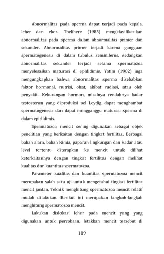 119
Abnormalitas pada sperma dapat terjadi pada kepala,
leher dan ekor. Toelihere (1985) mengklasifikasikan
abnormalitas pada sperma dalam abnormalitas primer dan
sekunder. Abnormalitas primer terjadi karena gangguan
spermatogenesis di dalam tubulus seminiferus, sedangkan
abnormalitas sekunder terjadi selama spermatozoa
menyelesaikan maturasi di epididimis. Yatim (1982) juga
mengungkapkan bahwa abnormalitas sperma disebabkan
faktor hormonal, nutrisi, obat, akibat radiasi, atau oleh
penyakit. Kekurangan hormon, misalnya rendahnya kadar
testosteron yang diproduksi sel Leydig dapat menghambat
spermatogenesis dan dapat mengganggu maturasi sperma di
dalam epididimis.
Spermatozoa mencit sering digunakan sebagai objek
penelitian yang berkaitan dengan tingkat fertilitas. Berbagai
bahan alam, bahan kimia, paparan lingkungan dan kadar atau
level tertentu diterapkan ke mencit untuk dilihat
keterkaitannya dengan tingkat fertilitas dengan melihat
kualitas dan kuantitas spermatozoa.
Parameter kualitas dan kuantitas spermatozoa mencit
merupakan salah satu uji untuk mengetahui tingkat fertilitas
mencit jantan. Teknik menghitung spermatozoa mencit relatif
mudah dilakukan. Berikut ini merupakan langkah-langkah
menghitung spermatozoa mencit.
Lakukan dislokasi leher pada mencit yang yang
digunakan untuk percobaan. letakkan mencit tersebut di
 
