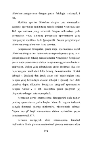 124
dilakukan pengenceran dengan garam fisiologis sebanyak 1
mL.
Motilitas sperma dilakukan dengan cara meneteskan
suspensi sperma ke bilik hitung hemositometer Neubeaur. Dari
100 spermatozoa yang teramati dengan mikroskop pada
perbesaran 400x, dihitung persentase spermatozoa yang
mempunyai motilitas baik (progresif). Proses penghitungan
dilakukan dengan bantuan hand counter.
Pengamatan kecepatan gerak maju spermatozoa dapat
dilakukan dengan cara meneteskan suspensi sperma yang telah
dibuat pada bilih hitung hemositometer Neaubeaur. Kecepatan
gerak maju spermatozoa diukur dengan menggunakan bantuan
stopwatch. Waktu yang dibutuhkan untuk melintasi dua sisi
bujursangkar kecil dari bilik hitung hemositometer dicatat
sebagai t (Waktu) dan jarak antar sisi bujursangkar satu
dengan yang berikutnya dicatat sebagai s (Jarak). Dari data
tersebut dapat diketahui kecepatan progresif spermatozoa
dengan rumus V = s/t. Kecepatan gerak progresif (V)
dinyatakan dengan satuan µm/detik.
Kecepatan gerak spermatozoa dipengaruhi oleh bagian
penting spermatozoa yaitu bagian leher. DI bagian terbseut
banyak dijumpai adanya mitkondria. Mitokondria sebagai
“dapur energi” bagi spermatozoa dalam melakukan gerak
dengan molekul ATP.
Gerakan mengayuh ekor spermatozoa tersebut
melibatkan dinein yaitu makromolekul protein aksonema ekor
 
