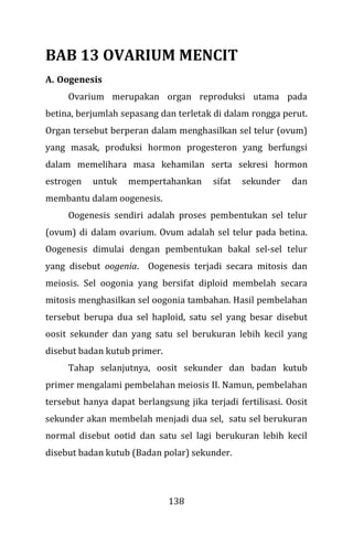 138
BAB 13 OVARIUM MENCIT
A. Oogenesis
Ovarium merupakan organ reproduksi utama pada
betina, berjumlah sepasang dan terletak di dalam rongga perut.
Organ tersebut berperan dalam menghasilkan sel telur (ovum)
yang masak, produksi hormon progesteron yang berfungsi
dalam memelihara masa kehamilan serta sekresi hormon
estrogen untuk mempertahankan sifat sekunder dan
membantu dalam oogenesis.
Oogenesis sendiri adalah proses pembentukan sel telur
(ovum) di dalam ovarium. Ovum adalah sel telur pada betina.
Oogenesis dimulai dengan pembentukan bakal sel-sel telur
yang disebut oogenia. Oogenesis terjadi secara mitosis dan
meiosis. Sel oogonia yang bersifat diploid membelah secara
mitosis menghasilkan sel oogonia tambahan. Hasil pembelahan
tersebut berupa dua sel haploid, satu sel yang besar disebut
oosit sekunder dan yang satu sel berukuran lebih kecil yang
disebut badan kutub primer.
Tahap selanjutnya, oosit sekunder dan badan kutub
primer mengalami pembelahan meiosis II. Namun, pembelahan
tersebut hanya dapat berlangsung jika terjadi fertilisasi. Oosit
sekunder akan membelah menjadi dua sel, satu sel berukuran
normal disebut ootid dan satu sel lagi berukuran lebih kecil
disebut badan kutub (Badan polar) sekunder.
 
