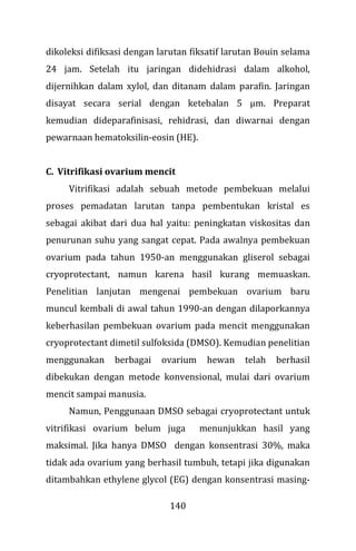 140
dikoleksi difiksasi dengan larutan fiksatif larutan Bouin selama
24 jam. Setelah itu jaringan didehidrasi dalam alkohol,
dijernihkan dalam xylol, dan ditanam dalam parafin. Jaringan
disayat secara serial dengan ketebalan 5 µm. Preparat
kemudian dideparafinisasi, rehidrasi, dan diwarnai dengan
pewarnaan hematoksilin-eosin (HE).
C. Vitrifikasi ovarium mencit
Vitrifikasi adalah sebuah metode pembekuan melalui
proses pemadatan larutan tanpa pembentukan kristal es
sebagai akibat dari dua hal yaitu: peningkatan viskositas dan
penurunan suhu yang sangat cepat. Pada awalnya pembekuan
ovarium pada tahun 1950-an menggunakan gliserol sebagai
cryoprotectant, namun karena hasil kurang memuaskan.
Penelitian lanjutan mengenai pembekuan ovarium baru
muncul kembali di awal tahun 1990-an dengan dilaporkannya
keberhasilan pembekuan ovarium pada mencit menggunakan
cryoprotectant dimetil sulfoksida (DMSO). Kemudian penelitian
menggunakan berbagai ovarium hewan telah berhasil
dibekukan dengan metode konvensional, mulai dari ovarium
mencit sampai manusia.
Namun, Penggunaan DMSO sebagai cryoprotectant untuk
vitrifikasi ovarium belum juga menunjukkan hasil yang
maksimal. Jika hanya DMSO dengan konsentrasi 30%, maka
tidak ada ovarium yang berhasil tumbuh, tetapi jika digunakan
ditambahkan ethylene glycol (EG) dengan konsentrasi masing-
 