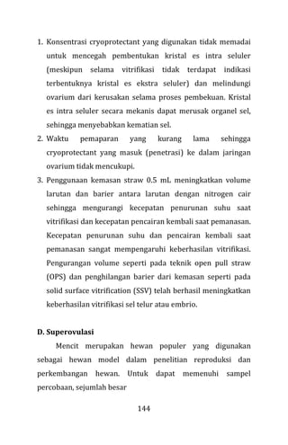 144
1. Konsentrasi cryoprotectant yang digunakan tidak memadai
untuk mencegah pembentukan kristal es intra seluler
(meskipun selama vitrifikasi tidak terdapat indikasi
terbentuknya kristal es ekstra seluler) dan melindungi
ovarium dari kerusakan selama proses pembekuan. Kristal
es intra seluler secara mekanis dapat merusak organel sel,
sehingga menyebabkan kematian sel.
2. Waktu pemaparan yang kurang lama sehingga
cryoprotectant yang masuk (penetrasi) ke dalam jaringan
ovarium tidak mencukupi.
3. Penggunaan kemasan straw 0.5 mL meningkatkan volume
larutan dan barier antara larutan dengan nitrogen cair
sehingga mengurangi kecepatan penurunan suhu saat
vitrifikasi dan kecepatan pencairan kembali saat pemanasan.
Kecepatan penurunan suhu dan pencairan kembali saat
pemanasan sangat mempengaruhi keberhasilan vitrifikasi.
Pengurangan volume seperti pada teknik open pull straw
(OPS) dan penghilangan barier dari kemasan seperti pada
solid surface vitrification (SSV) telah berhasil meningkatkan
keberhasilan vitrifikasi sel telur atau embrio.
D. Superovulasi
Mencit merupakan hewan populer yang digunakan
sebagai hewan model dalam penelitian reproduksi dan
perkembangan hewan. Untuk dapat memenuhi sampel
percobaan, sejumlah besar
 