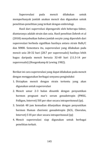 145
Superovulasi pada mencit dilakukan untuk
memperbanyak jumlah anakan mencit dan digunakan untuk
penelitian-penelitian yang terkait dengan embriologi.
Hasil dari supervolusi dipengaruhi oleh beberapa faktor,
diantaranya adalah strain dan usia. Hasil penelitan Zohreh et al
(2010) menyebutkan bahwa jumlah oocyte yang diperoleh dari
superovulasi berbeda signifikan hasilnya antara strain Balb/C
dan NMRI. Sementara itu, superovulasi yang dilakukan pada
mencit usia 20-32 hari (28.7 per superovualsi) hasilnya lebih
bagus daripada mencit berusia 32-60 hari (11.3-14 per
superovualsi) (Hoogenkamp & Lewing 1982).
Berikut ini cara superovulasi yang dapat dilakukan pada mencit
dengan menggunakan berbagai senyawa penginduksi
1. Disiapkan mencit dengan strain tertentu yang akan
digunakan untuk superovulasi
2. Mencit umur 2-3 bulan disuntik dengan penyuntikan
hormon pregnant mar’s serum gonadotropin (PMSG,
Folligon, Intervet) 5Ul per ekor secara intraperitoneal (ip).
3. Setelah 48 jam kemudian dilanjutkan dengan penyuntikan
hormon Human chorionic gonadotropin (hCG, Chorulon,
Intervet) 5 UI per ekor secara intraperitoneal (ip)
4. Mencit superovulasi siap digunakan untuk berbagai
penelitian terkait.
 