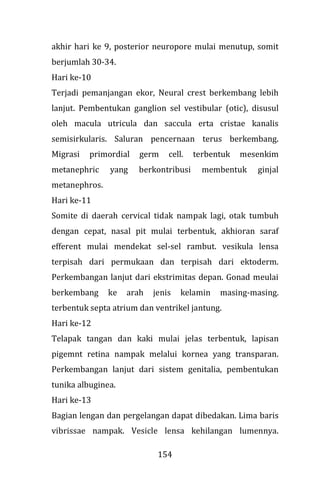 154
akhir hari ke 9, posterior neuropore mulai menutup, somit
berjumlah 30-34.
Hari ke-10
Terjadi pemanjangan ekor, Neural crest berkembang lebih
lanjut. Pembentukan ganglion sel vestibular (otic), disusul
oleh macula utricula dan saccula erta cristae kanalis
semisirkularis. Saluran pencernaan terus berkembang.
Migrasi primordial germ cell. terbentuk mesenkim
metanephric yang berkontribusi membentuk ginjal
metanephros.
Hari ke-11
Somite di daerah cervical tidak nampak lagi, otak tumbuh
dengan cepat, nasal pit mulai terbentuk, akhioran saraf
efferent mulai mendekat sel-sel rambut. vesikula lensa
terpisah dari permukaan dan terpisah dari ektoderm.
Perkembangan lanjut dari ekstrimitas depan. Gonad meulai
berkembang ke arah jenis kelamin masing-masing.
terbentuk septa atrium dan ventrikel jantung.
Hari ke-12
Telapak tangan dan kaki mulai jelas terbentuk, lapisan
pigemnt retina nampak melalui kornea yang transparan.
Perkembangan lanjut dari sistem genitalia, pembentukan
tunika albuginea.
Hari ke-13
Bagian lengan dan pergelangan dapat dibedakan. Lima baris
vibrissae nampak. Vesicle lensa kehilangan lumennya.
 