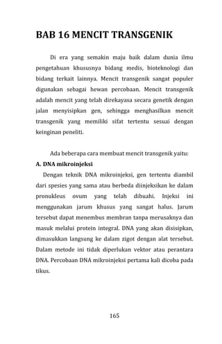 165
BAB 16 MENCIT TRANSGENIK
Di era yang semakin maju baik dalam dunia ilmu
pengetahuan khususnya bidang medis, bioteknologi dan
bidang terkait lainnya. Mencit transgenik sangat populer
digunakan sebagai hewan percobaan. Mencit transgenik
adalah mencit yang telah direkayasa secara genetik dengan
jalan menyisipkan gen, sehingga menghasilkan mencit
transgenik yang memiliki sifat tertentu sesuai dengan
keinginan peneliti.
Ada beberapa cara membuat mencit transgenik yaitu:
A. DNA mikroinjeksi
Dengan teknik DNA mikroinjeksi, gen tertentu diambil
dari spesies yang sama atau berbeda diinjeksikan ke dalam
pronukleus ovum yang telah dibuahi. Injeksi ini
menggunakan jarum khusus yang sangat halus. Jarum
tersebut dapat menembus membran tanpa merusaknya dan
masuk melalui protein integral. DNA yang akan disisipkan,
dimasukkan langsung ke dalam zigot dengan alat tersebut.
Dalam metode ini tidak diperlukan vektor atau perantara
DNA. Percobaan DNA mikroinjeksi pertama kali dicoba pada
tikus.
 