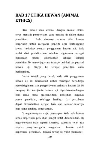 170
BAB 17 ETIKA HEWAN (ANIMAL
ETHICS)
Etika hewan atau dikenal dengan animal ethics,
terus menjadi pemberitaan yang penting di dalam dunia
penelitian. Pada dasarnya aturan etika hewan
berprinsip untuk mengatur peneliti agar bertanggung
jawab terhadap semua penggunaan hewan uji, baik
mulai dari pemeliharaan sebelum digunakan sebagai
percobaan hingga dikorbankan sebagai sampel
penelitian. Termasuk juga cara transportasi dari tempat asal
hewan uji, hingga ke tempat penelitian akan
berlangsung.
Dalam kontek yang detail, kode etik penggunaan
hewan uji ini bermaksud untuk mencegah terjadinya
penyalahgunaan dan penganiayaan terhadap hewan uji. Di
samping itu menjamin hewan uji diperlakukan dengan
baik pada masa pra-penelitian, penelitian maupun
pasca penelitian, sehingga hasilnya dari percobaan
dapat dimanfaatkan dengan baik dan sebesar-besarnya
bagi kemajuan ilmu pengetahuan.
Di negara-negara maju, penerapan kode etik hewan
untuk keperluan penelitian sangat ketat diberlakukan. Di
negara-negara maju seperti Amerika, Australia telah ada
regulasi yang mengatur penggunaan hewan untuk
keperluan penelitian. Hewan-hewan uji yang mendapat
 