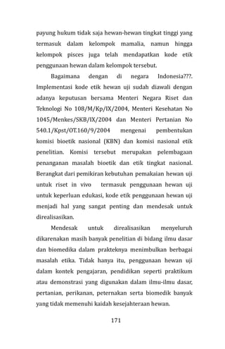 171
payung hukum tidak saja hewan-hewan tingkat tinggi yang
termasuk dalam kelompok mamalia, namun hingga
kelompok pisces juga telah mendapatkan kode etik
penggunaan hewan dalam kelompok tersebut.
Bagaimana dengan di negara Indonesia???.
Implementasi kode etik hewan uji sudah diawali dengan
adanya keputusan bersama Menteri Negara Riset dan
Teknologi No 108/M/Kp/IX/2004, Menteri Kesehatan No
1045/Menkes/SKB/IX/2004 dan Menteri Pertanian No
540.1/Kpst/OT.160/9/2004 mengenai pembentukan
komisi bioetik nasional (KBN) dan komisi nasional etik
penelitian. Komisi tersebut merupakan pelembagaan
penanganan masalah bioetik dan etik tingkat nasional.
Berangkat dari pemikiran kebutuhan pemakaian hewan uji
untuk riset in vivo termasuk penggunaan hewan uji
untuk keperluan edukasi, kode etik penggunaan hewan uji
menjadi hal yang sangat penting dan mendesak untuk
direalisasikan.
Mendesak untuk direalisasikan menyeluruh
dikarenakan masih banyak penelitian di bidang ilmu dasar
dan biomedika dalam prakteknya menimbulkan berbagai
masalah etika. Tidak hanya itu, penggunaan hewan uji
dalam kontek pengajaran, pendidikan seperti praktikum
atau demonstrasi yang digunakan dalam ilmu-ilmu dasar,
pertanian, perikanan, peternakan serta biomedik banyak
yang tidak memenuhi kaidah kesejahteraan hewan.
 