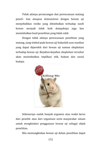 172
Tidak adanya perancangan dan perencanaan matang
peneli- tian ataupun demonstrasi dengan hewan uji
menyebabkan resiko yang ditimbulkan terhadap nasib
hewan menjadi tidak baik dampaknya juga kan
menimbulkan hasil penelitian yang tidak valid.
Dengan tidak adanya perencanaan penelitian yang
matang, yang timbul pada hewan uji bukanlah asas manfaat
yang dapat diperoleh dari hewan uji namun eksploitasi
terhadap hewan uji. Kejadian-kejadian eksploitasi tersebut
akan menimbulkan implikasi etik, hukum dan sosial
budaya.
Sebenarnya sudah banyak argumen atau reaksi keras
dari peneliti atau dari organisasi serta masyarakat umum
untuk menghindari penggunaan hewan uji sebagai objek
penelitian.
Bila memungkinkan hewan uji dalam penelitian dapat
 