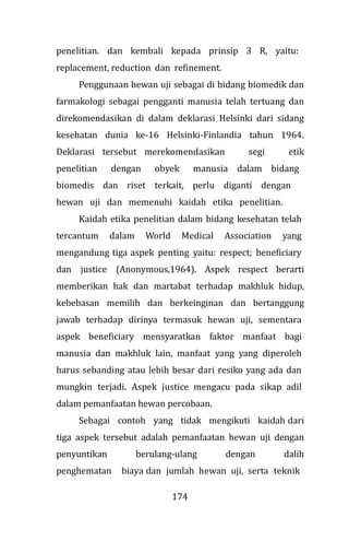 174
penelitian. dan kembali kepada prinsip 3 R, yaitu:
replacement, reduction dan refinement.
Penggunaan hewan uji sebagai di bidang biomedik dan
farmakologi sebagai pengganti manusia telah tertuang dan
direkomendasikan di dalam deklarasi Helsinki dari sidang
kesehatan dunia ke-16 Helsinki-Finlandia tahun 1964.
Deklarasi tersebut merekomendasikan segi etik
penelitian dengan obyek manusia dalam bidang
biomedis dan riset terkait, perlu diganti dengan
hewan uji dan memenuhi kaidah etika penelitian.
Kaidah etika penelitian dalam bidang kesehatan telah
tercantum dalam World Medical Association yang
mengandung tiga aspek penting yaitu: respect; beneficiary
dan justice (Anonymous,1964). Aspek respect berarti
memberikan hak dan martabat terhadap makhluk hidup,
kebebasan memilih dan berkeinginan dan bertanggung
jawab terhadap dirinya termasuk hewan uji, sementara
aspek beneficiary mensyaratkan faktor manfaat bagi
manusia dan makhluk lain, manfaat yang yang diperoleh
harus sebanding atau lebih besar dari resiko yang ada dan
mungkin terjadi. Aspek justice mengacu pada sikap adil
dalam pemanfaatan hewan percobaan.
Sebagai contoh yang tidak mengikuti kaidah dari
tiga aspek tersebut adalah pemanfaatan hewan uji dengan
penyuntikan berulang-ulang dengan dalih
penghematan biaya dan jumlah hewan uji, serta teknik
 