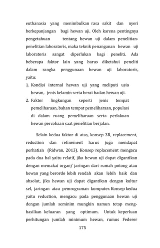 175
euthanasia yang menimbulkan rasa sakit dan nyeri
berkepanjangan bagi hewan uji. Oleh karena pentingnya
pengetahuan tentang hewan uji dalam penelitian-
penelitian laboratoris, maka teknik penanganan hewan uji
laboratoris sangat diperlukan bagi peneliti. Ada
beberapa faktor lain yang harus diketahui peneliti
dalam rangka penggunaan hewan uji laboratoris,
yaitu:
1. Kondisi internal hewan uji yang meliputi usia
hewan, jenis kelamin serta berat badan hewan uji.
2. Faktor lingkungan seperti jenis tempat
pemeliharaan, bahan tempat pemeliharaan, populasi
di dalam ruang pemeliharaan serta perlakuan
hewan percobaan saat penelitian berjalan.
Selain kedua faktor di atas, konsep 3R, replacement,
reduction dan refinement harus juga mendapat
perhatian (Ridwan, 2013). Konsep replacement mengacu
pada dua hal yaitu relatif, jika hewan uji dapat digantikan
dengan memakai organ/ jaringan dari rumah potong atau
hewan yang berordo lebih rendah akan lebih baik dan
absolut, jika hewan uji dapat digantikan dengan kultur
sel, jaringan atau pemrograman komputer. Konsep kedua
yaitu reduction, mengacu pada penggunaan hewan uji
dengan jumlah seminim mungkin namun tetap meng-
hasilkan keluaran yang optimum. Untuk keperluan
perhitungan jumlah minimum hewan, rumus Federer
 