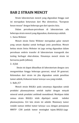7
BAB 2 STRAIN MENCIT
Strain laboratorium mencit yang digunakan hingga saat
ini merupakan keturunan dari Mus domesticus, “European
house mouse” dengan beberapa gen dari spesies Asia.
Dalam percobaan-percobaan di laboratorium ada
beberapa strain mencit yang digunakan, diantaranya adalah:
1. Swiss Webster
Mencit strain Swiss Webster merupakan galur mencit
yang umum dipakai untuk berbagai jenis penelitian. Mencit
betina strain Swiss Webster ini juga sering digunakan dalam
percobaan embrio transfer di laboratorium transgenik dan
testing berbagai obat-obatan. Umumnya mencit strain ini
berwarna putih (albino).
2. A/Jak
Strain ini dapat dihasilkan di laboratorium dengan cara
mengawinkan hingga beberapa generasi, misal 30 generasi.
Kelemahan dari strain ini jika digunakan untuk penelitan
tumor adalah, frekuensi tumor kelenjar susu yang rendah.
3. Balb /C7
Mencit strain BALB/c pada umumnya digunakan untuk
produksi plasmacytomas setelah injeksi dengan minyak
mineral untuk produksi antibiodi monoklonal. Meskipun tidak
semua strain BALB/c telah dipelajari untuk induksi
plasmacytoma. Ciri lain strain ini adalah: Mammary tumor
rendah namun infeksi tumor kelenjar susu dengan pemajanan
MMTV+ C3H jumlah tumor meningkat tajam. BALB/c juga
 